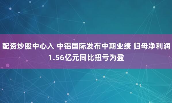 配资炒股中心入 中铝国际发布中期业绩 归母净利润1.56亿元同比扭亏为盈