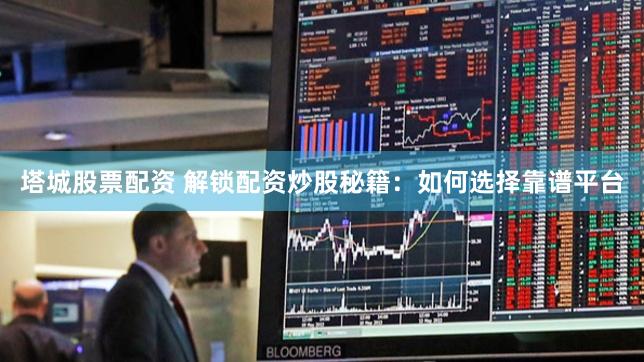 塔城股票配资 解锁配资炒股秘籍：如何选择靠谱平台