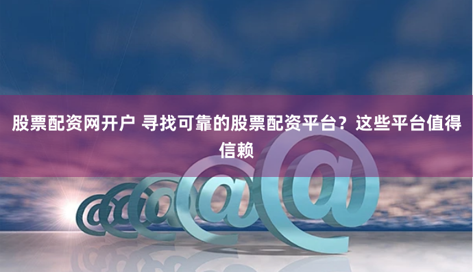 股票配资网开户 寻找可靠的股票配资平台？这些平台值得信赖